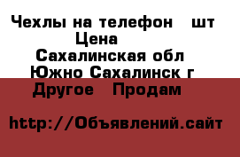 Чехлы на телефон (4шт) › Цена ­ 200 - Сахалинская обл., Южно-Сахалинск г. Другое » Продам   
